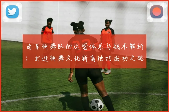 南京街舞队的运营体系与战术解析：打造街舞文化新高地的成功之路
