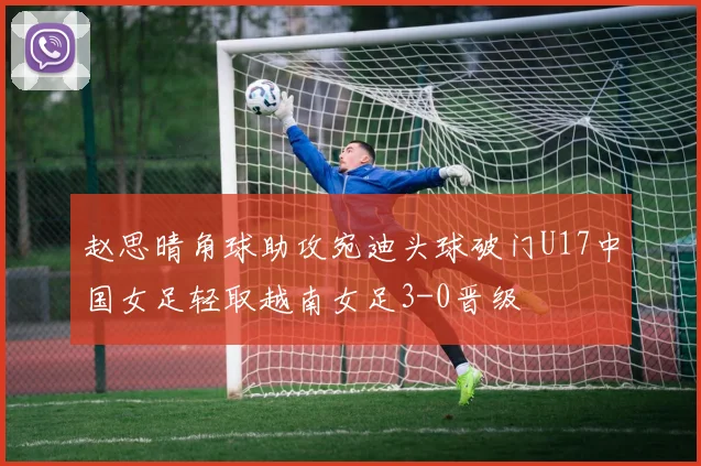 赵思晴角球助攻宛迪头球破门U17中国女足轻取越南女足3-0晋级