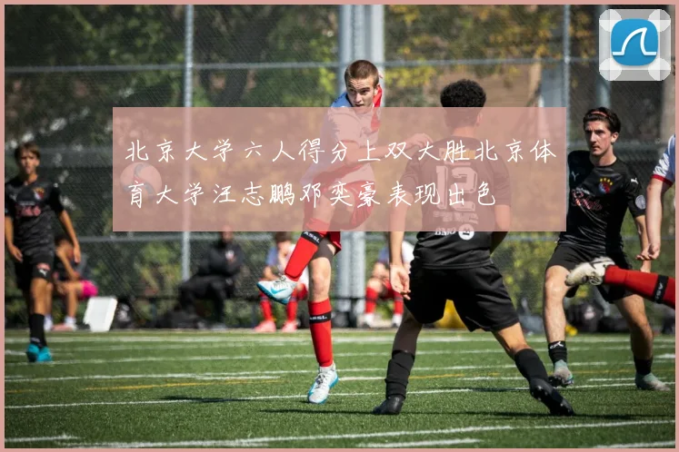 北京大学六人得分上双大胜北京体育大学汪志鹏邓奕豪表现出色