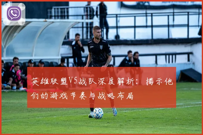 英雄联盟V5战队深度解析：揭示他们的游戏节奏与战略布局