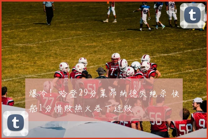 爆冷！哈登29分莱昂纳德失绝杀 快船1分惜败热火吞下连败
