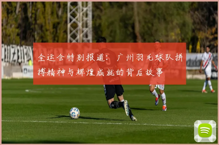 全运会特别报道：广州羽毛球队拼搏精神与辉煌成就的背后故事