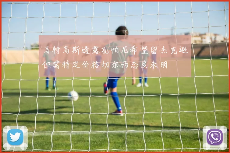 马特乌斯透露孔帕尼希望留杰克逊但需特定价格切尔西态度未明
