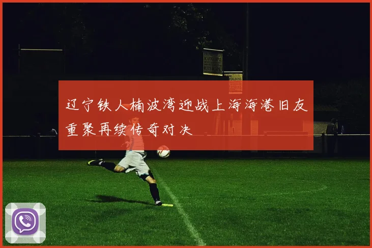 辽宁铁人楠波湾迎战上海海港旧友重聚再续传奇对决