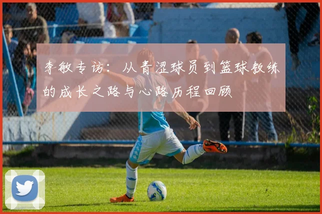 李敏专访：从青涩球员到篮球教练的成长之路与心路历程回顾