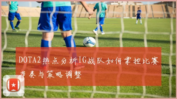 DOTA2热点分析IG战队如何掌控比赛节奏与策略调整